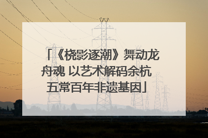 《桡影逐潮》舞动龙舟魂 以艺术解码余杭五常百年非遗基因
