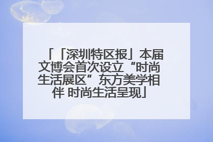 「深圳特区报」本届文博会首次设立“时尚生活展区”东方美学相伴 时尚生活呈现