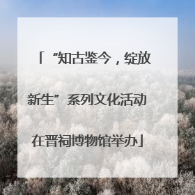 “知古鉴今，绽放新生”系列文化活动在晋祠博物馆举办
