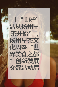 “美好生活从扬州早茶开始”，扬州早茶文化周暨“世界美食之都”创新发展交流活动启幕