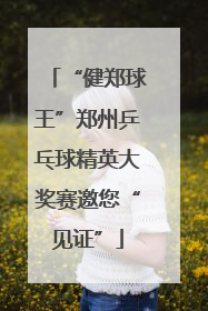 “健郑球王”郑州乒乓球精英大奖赛邀您“见证”