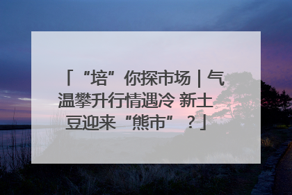 “培”你探市场｜气温攀升行情遇冷 新土豆迎来“熊市”？