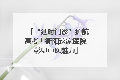 “延时门诊”护航高考！衡阳这家医院彰显中医魅力