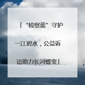 “检察蓝”守护一江碧水，公益诉讼助力长河蝶变