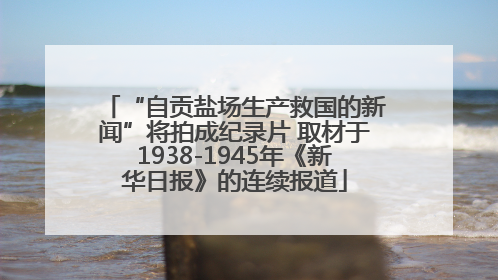 “自贡盐场生产救国的新闻”将拍成纪录片 取材于1938-1945年《新华日报》的连续报道