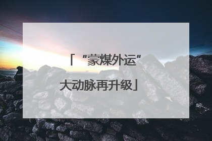 “蒙煤外运”大动脉再升级