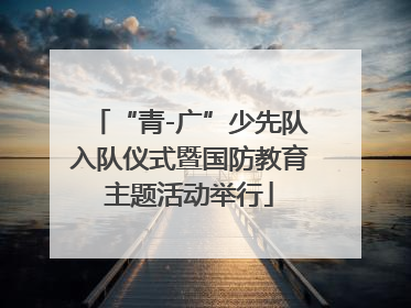 “青-广”少先队入队仪式暨国防教育主题活动举行