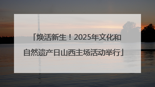焕活新生！2025年文化和自然遗产日山西主场活动举行