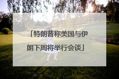 特朗普称美国与伊朗下周将举行会谈