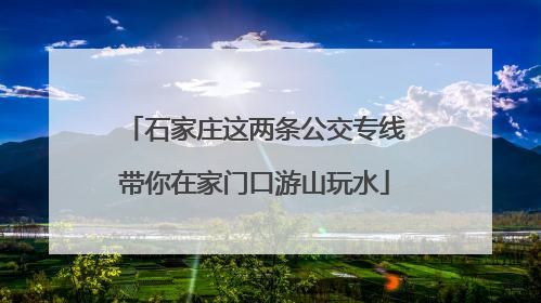 石家庄这两条公交专线带你在家门口游山玩水