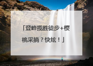 登峰揽胜徒步+樱桃采摘？快炫！