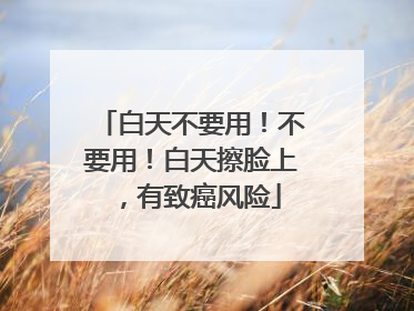白天不要用！不要用！白天擦脸上，有致癌风险