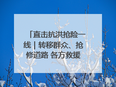直击抗洪抢险一线｜转移群众、抢修道路 各方救援力量持续奋战