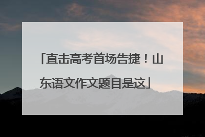 直击高考首场告捷！山东语文作文题目是这