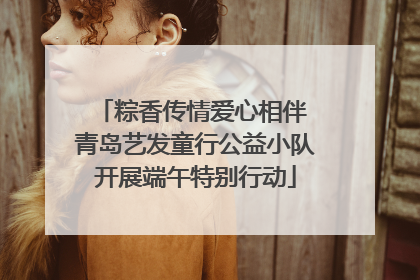 粽香传情爱心相伴 青岛艺发童行公益小队开展端午特别行动