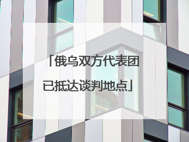 俄乌双方代表团已抵达谈判地点