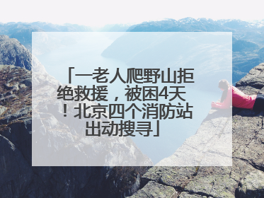 一老人爬野山拒绝救援，被困4天！北京四个消防站出动搜寻