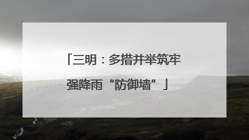 三明：多措并举筑牢强降雨“防御墙”