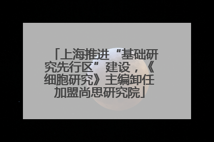 上海推进“基础研究先行区”建设，《细胞研究》主编卸任加盟尚思研究院