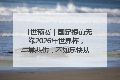 世预赛｜国足提前无缘2026年世界杯，与其悲伤，不如尽快从选帅开始重建
