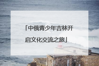 中俄青少年吉林开启文化交流之旅