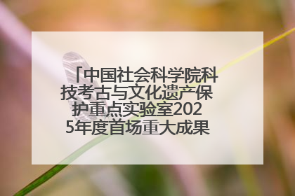 中国社会科学院科技考古与文化遗产保护重点实验室2025年度首场重大成果发布会在京举行