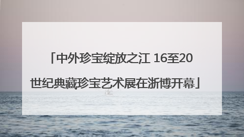 中外珍宝绽放之江 16至20世纪典藏珍宝艺术展在浙博开幕