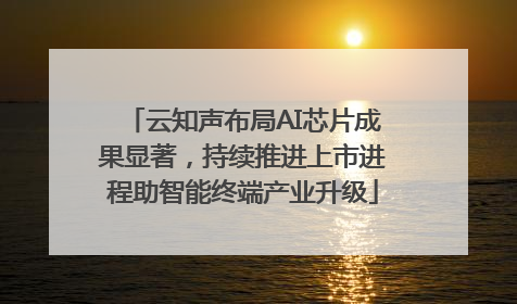云知声布局AI芯片成果显著，持续推进上市进程助智能终端产业升级