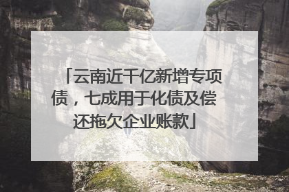 云南近千亿新增专项债，七成用于化债及偿还拖欠企业账款