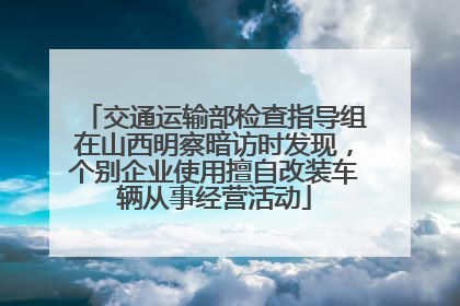 交通运输部检查指导组在山西明察暗访时发现，个别企业使用擅自改装车辆从事经营活动