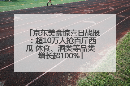 京东美食惊喜日战报：超10万人抢百斤西瓜 休食、酒类等品类增长超100%