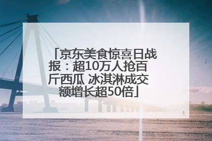 京东美食惊喜日战报：超10万人抢百斤西瓜 冰淇淋成交额增长超50倍