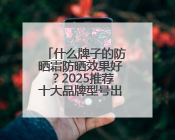 什么牌子的防晒霜防晒效果好？2025推荐十大品牌型号出炉，闭眼入