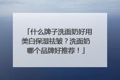 什么牌子洗面奶好用美白保湿祛皱？洗面奶哪个品牌好推荐！