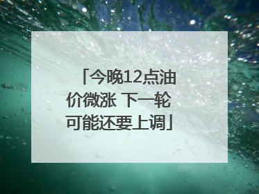 今晚12点油价微涨 下一轮可能还要上调