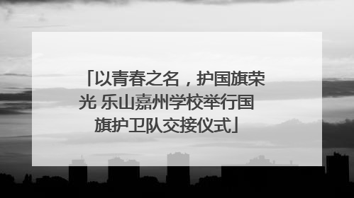 以青春之名，护国旗荣光 乐山嘉州学校举行国旗护卫队交接仪式