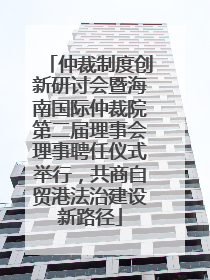 仲裁制度创新研讨会暨海南国际仲裁院第二届理事会理事聘任仪式举行，共商自贸港法治建设新路径