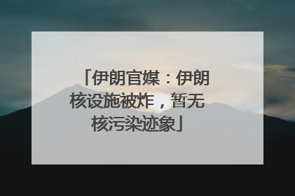伊朗官媒：伊朗核设施被炸，暂无核污染迹象