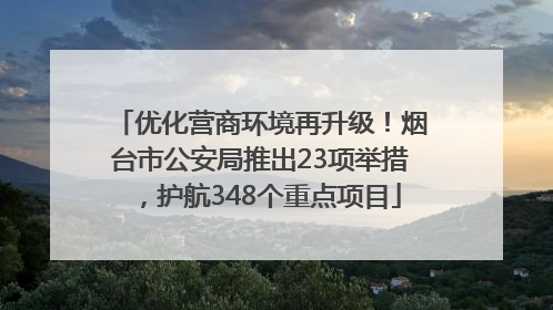 优化营商环境再升级！烟台市公安局推出23项举措，护航348个重点项目