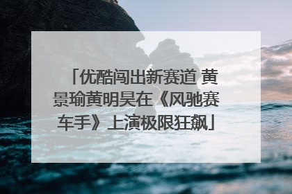 优酷闯出新赛道 黄景瑜黄明昊在《风驰赛车手》上演极限狂飙