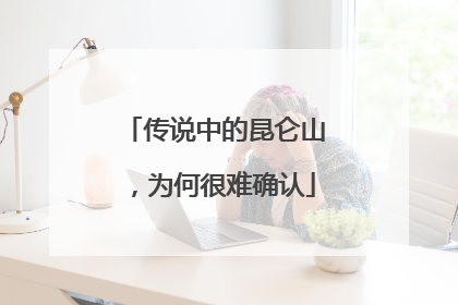 传说中的昆仑山，为何很难确认