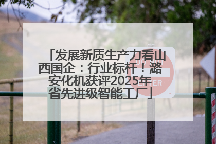 发展新质生产力看山西国企：行业标杆！潞安化机获评2025年省先进级智能工厂