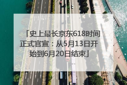 史上最长京东618时间正式官宣：从5月13日开始到6月20日结束