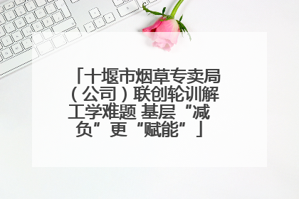 十堰市烟草专卖局（公司）联创轮训解工学难题 基层“减负”更“赋能”