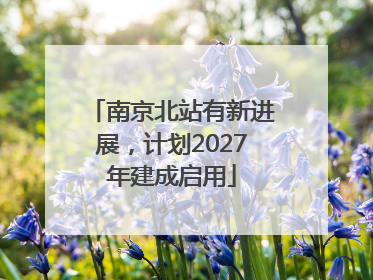 南京北站有新进展，计划2027年建成启用