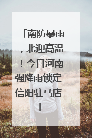 南防暴雨，北迎高温！今日河南强降雨锁定信阳驻马店