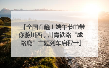 全国首趟！端午节前带你游川西，川青铁路“成路鹿”主题列车启程→