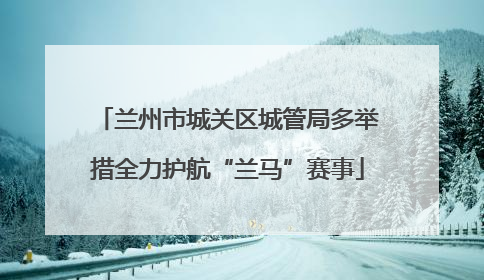 兰州市城关区城管局多举措全力护航“兰马”赛事