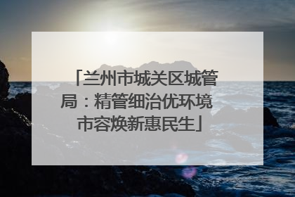 兰州市城关区城管局：精管细治优环境 市容焕新惠民生