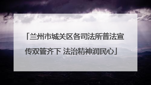 兰州市城关区各司法所普法宣传双管齐下 法治精神润民心